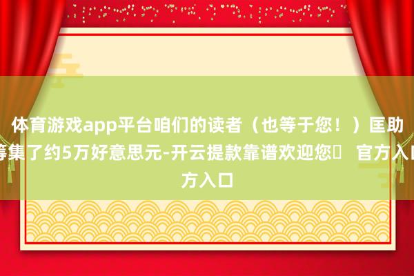 体育游戏app平台咱们的读者（也等于您！）匡助筹集了约5万好意思元-开云提款靠谱欢迎您✅ 官方入口
