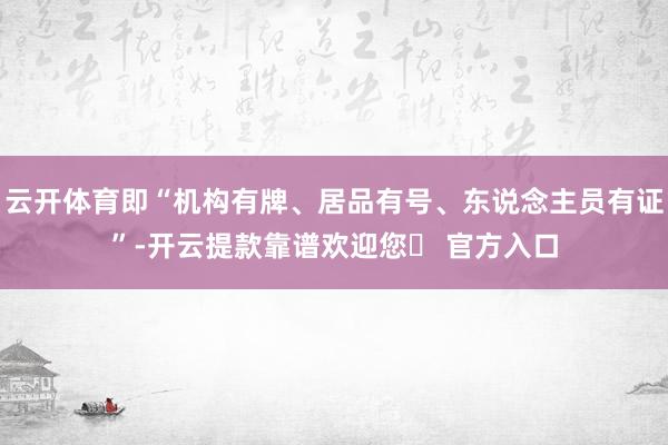 云开体育即“机构有牌、居品有号、东说念主员有证”-开云提款靠谱欢迎您✅ 官方入口