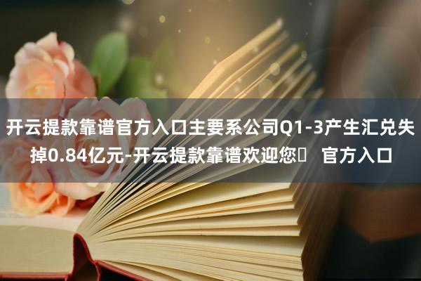 开云提款靠谱官方入口主要系公司Q1-3产生汇兑失掉0.84亿元-开云提款靠谱欢迎您✅ 官方入口
