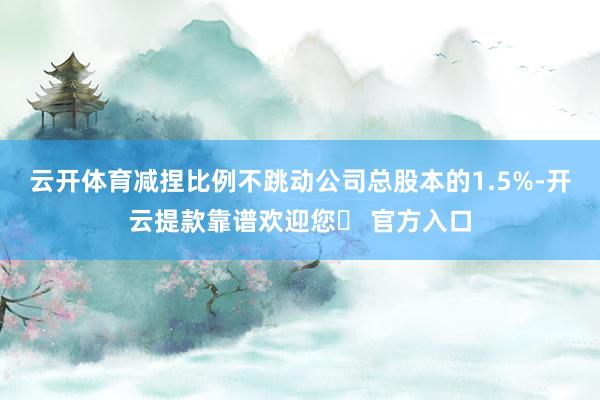 云开体育减捏比例不跳动公司总股本的1.5%-开云提款靠谱欢迎您✅ 官方入口
