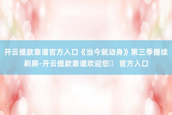 开云提款靠谱官方入口《当今就动身》第三季握续刷屏-开云提款靠谱欢迎您✅ 官方入口