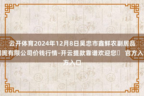 云开体育2024年12月8日吴忠市鑫鲜农副居品阛阓有限公司价钱行情-开云提款靠谱欢迎您✅ 官方入口