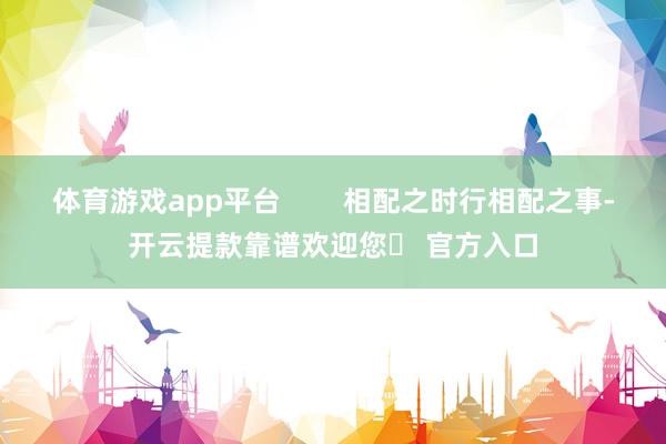 体育游戏app平台 相配之时行相配之事-开云提款靠谱欢迎您✅ 官方入口