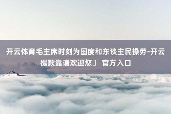 开云体育毛主席时刻为国度和东谈主民操劳-开云提款靠谱欢迎您✅ 官方入口