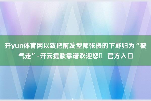 开yun体育网以致把前发型师张振的下野归为“被气走”-开云提款靠谱欢迎您✅ 官方入口